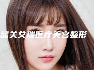 韶关艾瑞医疗美容整形医院,韶关科美医疗美容诊所实力PK口碑擅长点这里