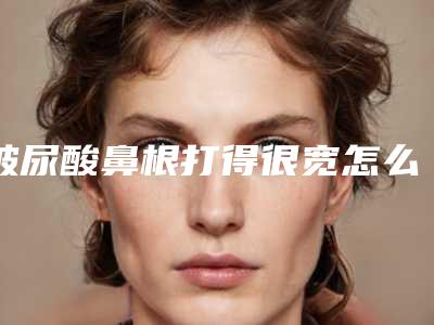 玻尿酸鼻根打得很宽怎么办(鼻子宽可以打玻尿酸吗)
