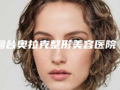 烟台奥拉克整形美容医院价格表(费用)2025热门上线-冯伟医生介绍