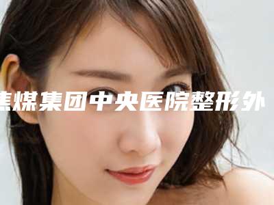 焦煤集团中央医院整形外科,焦作卫校医疗美容你更看好哪一家