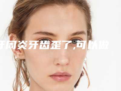 牙周炎牙齿歪了,可以做烤瓷牙吗,牙齿歪做烤瓷牙