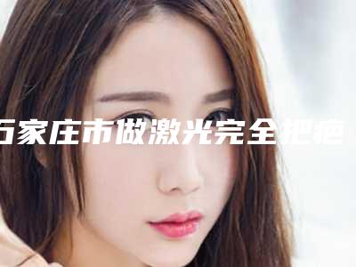 石家庄市做激光完全把疤痕去除最出名的医生(袁好军医生技术靠谱吗坑人不)