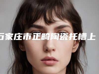 石家庄市正畸陶瓷托槽上榜清单前五强公开点评-石家庄市正畸陶瓷托槽口腔医生
