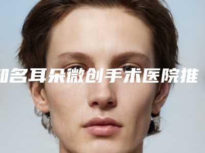 知名耳朵微创手术医院推荐：耳朵微创手术医院前30种草推荐