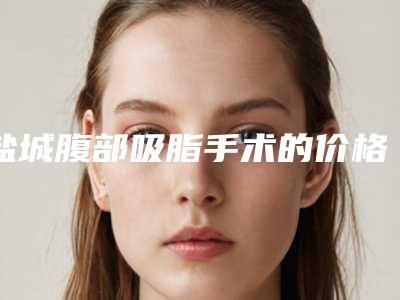 盐城腹部吸脂手术的价格对比_盐城腹部吸脂手术手术的大概价格多少呢