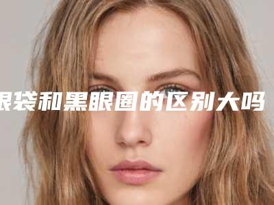 眼袋和黑眼圈的区别大吗选择激光去除效果好!