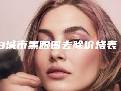 白城市黑眼圈去除价格表(费用)火辣一览-白城市黑眼圈去除均价为2123元
