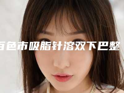 百色市吸脂针溶双下巴整形医院排名匹配风格展现(百色泰颜医疗美容门诊部综合实力盘点)