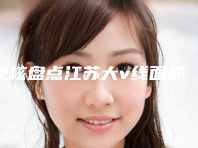 硬核盘点江苏大v线面部提升多少钱啊正式发布(江苏做大v线面部提升整形价格约为7800)