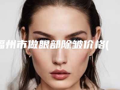 福州市做眼部除皱价格(费用)清单口碑项目人气医生2025-福州市做眼部除皱整形医院