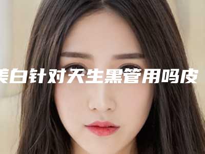 美白针对天生黑管用吗皮肤天生黑吃柯密美白片管用吗