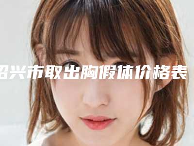绍兴市取出胸假体价格表2025提前曝光(8月-2月均价为:20973元)