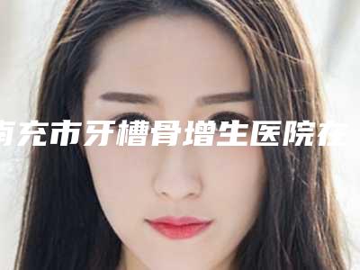 南充市牙槽骨增生医院在榜清单前五综合_技术交流大展现(南充市牙槽骨增生口腔医院口碑人气汇总)