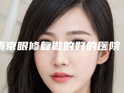 南京眼修复做的好的医院盘点,南京眼修复哪家强？这五家医院让你重拾明亮双眼！