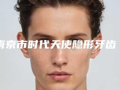 南京市时代天使隐形牙齿矫正上榜名单前10强各个口碑佳-南京市时代天使隐形牙齿矫正口腔医生