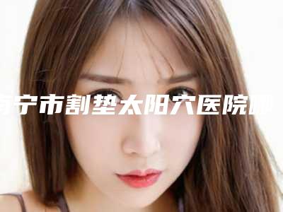 南宁市割垫太阳穴医院哪里好(南宁市垫太阳穴医院上榜清单名单盘点)