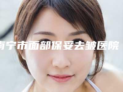 南宁市面部保妥去皱医院排行前十佳实力出圈-南宁容颜医疗美容诊所性价比高