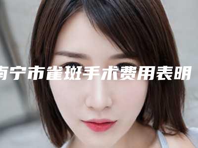 南宁市雀斑手术费用表明细项目更新-南宁市雀斑手术疗法价格贵不贵