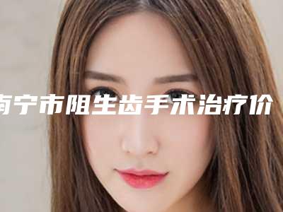 南宁市阻生齿手术治疗价位表手术费贵不贵2025-南宁市阻生齿手术治疗价格