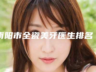 南阳市全瓷美牙医生排名前十强有哪些-南阳市全瓷美牙口腔医生