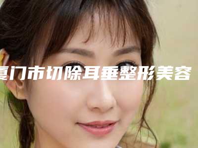 厦门市切除耳垂整形美容医院-荟美天成整形医院公立对比值得一看