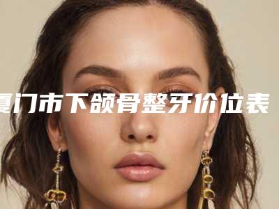厦门市下颌骨整牙价位表2025更新,来围观-厦门市下颌骨整牙价格