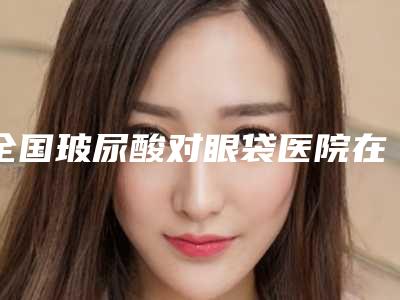 全国玻尿酸对眼袋医院在榜名单top20强口碑医美-锁定前三_绝了