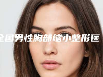 全国男性胸部缩小整形医院哪家好：男性胸部缩小整形医院综合实力top50强较新出炉