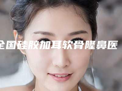 全国硅胶加耳软骨隆鼻医院排行榜:硅胶加耳软骨隆鼻医院TOP50强强榜详细名单发布
