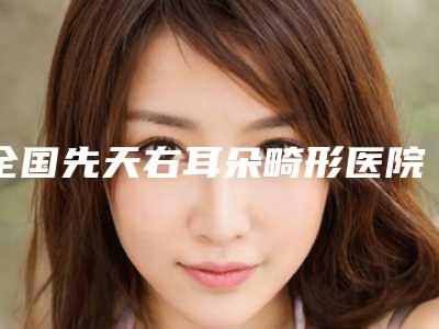 全国先天右耳朵畸形医院推荐：先天右耳朵畸形医院前50位新版上线