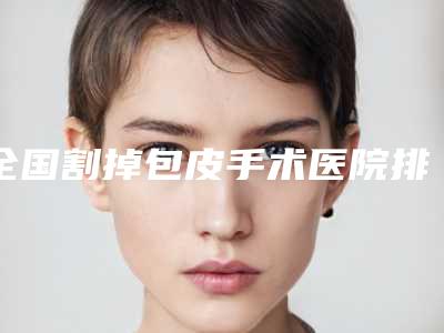 全国割掉包皮手术医院排行前二十权威名单表-等上榜_附价格表