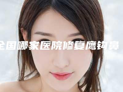 全国哪家医院修复鹰钩鼻好：修复鹰钩鼻医院前50名都有哪家