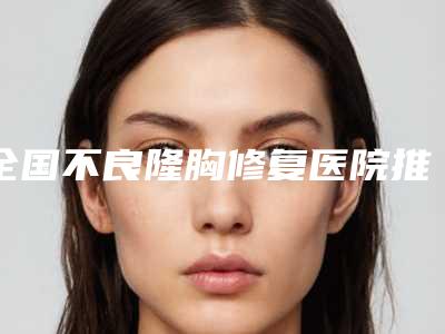 全国不良隆胸修复医院推荐:不良隆胸修复医院top50强名单表