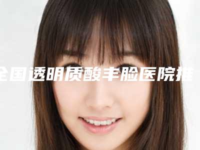 全国透明质酸丰脸医院推荐：透明质酸丰脸医院强榜前50位提前公布一览