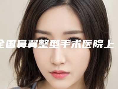全国鼻翼整型手术医院上榜清单硬核盘点人气榜前二十实力强劲-是医美健康守护者
