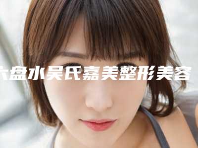 六盘水吴氏嘉美整形美容医院与六盘水吴氏嘉美哪位专家更厉害