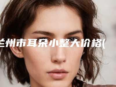 兰州市耳朵小整大价格(收费标准)优惠版(耳朵小整大均价为:52151元)