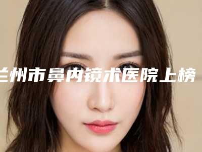 兰州市鼻内镜术医院上榜名单个个都是实力派医院来选(兰州市鼻内镜术整形医院)