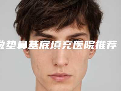 做垫鼻基底填充医院推荐：垫鼻基底填充医院前20名技术精湛