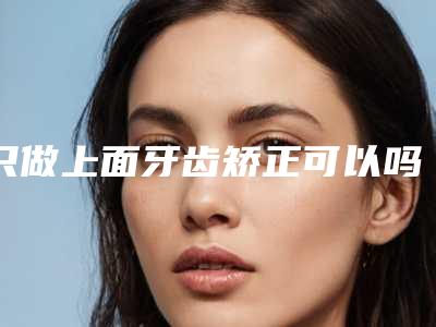 只做上面牙齿矫正可以吗矫正后有哪些注意事项牙齿矫正能只矫正几个吗