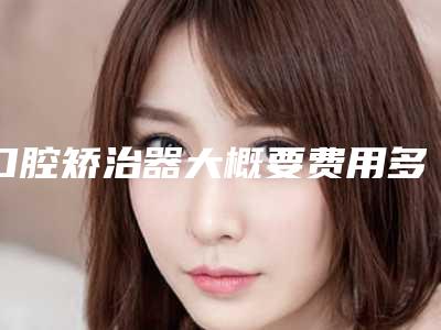 口腔矫治器大概要费用多少_口腔矫治器的费用怎么算