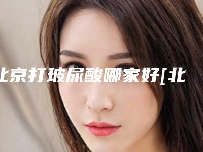 北京打玻尿酸哪家好[北京打玻尿酸哪家好一点]