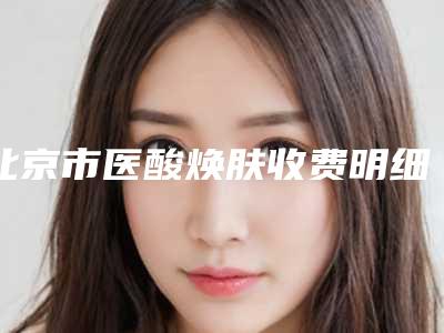 北京市医酸焕肤收费明细2025均价-北京市医酸焕肤术一般需要多少费用