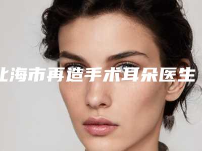 北海市再造手术耳朵医生综合实力前十位口碑排行榜哪个强-北海市再造手术耳朵整形医生