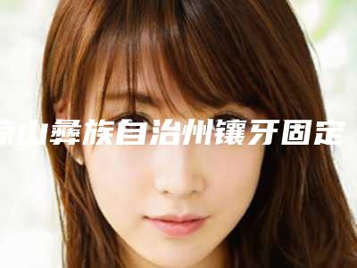 凉山彝族自治州镶牙固定义齿口腔医生排行榜选出-凉山彝族自治州镶牙固定义齿医生分析哪个效果更好