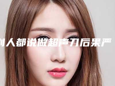 别人都说做超声刀后果严重,真的吗-我的皮肤下垂做超声刀有用吗?!