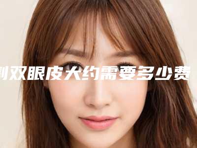 割双眼皮大约需要多少费用（割双眼皮的费用是多少）