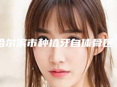 哈尔滨市种植牙自体骨医生排行榜前十口碑集合-哈尔滨市种植牙自体骨口腔医生