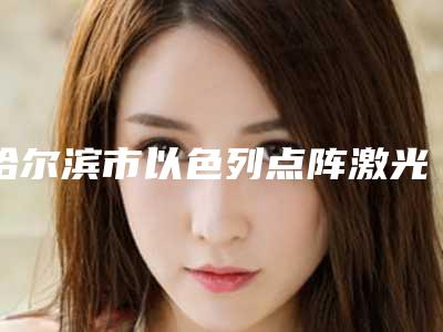 哈尔滨市以色列点阵激光医院-黑龙江哈医大一院整形美容科市立医