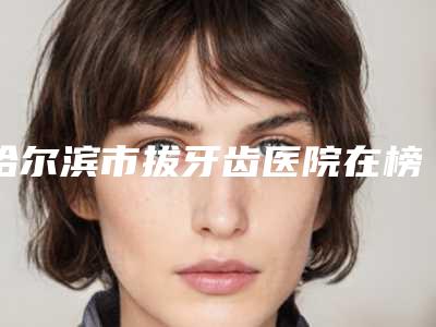 哈尔滨市拔牙齿医院在榜名单口碑严选（哈尔滨市拔牙齿口腔医院年度口碑王）
